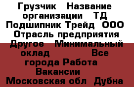 Грузчик › Название организации ­ ТД Подшипник Трейд, ООО › Отрасль предприятия ­ Другое › Минимальный оклад ­ 35 000 - Все города Работа » Вакансии   . Московская обл.,Дубна г.